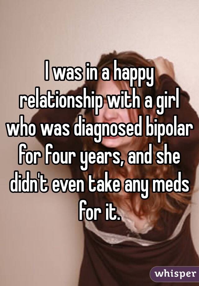 I was in a happy relationship with a girl who was diagnosed bipolar for four years, and she didn't even take any meds for it. 