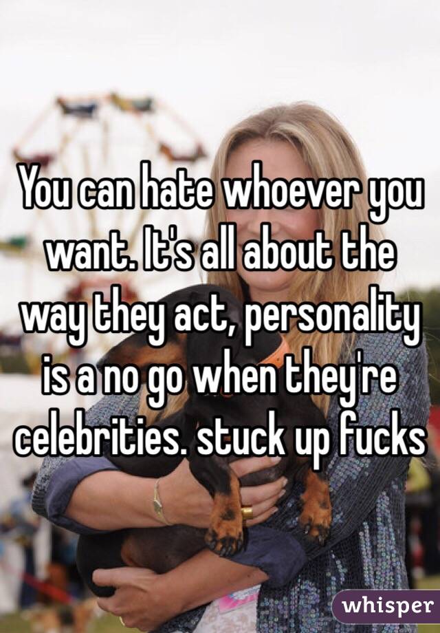 You can hate whoever you want. It's all about the way they act, personality is a no go when they're celebrities. stuck up fucks 