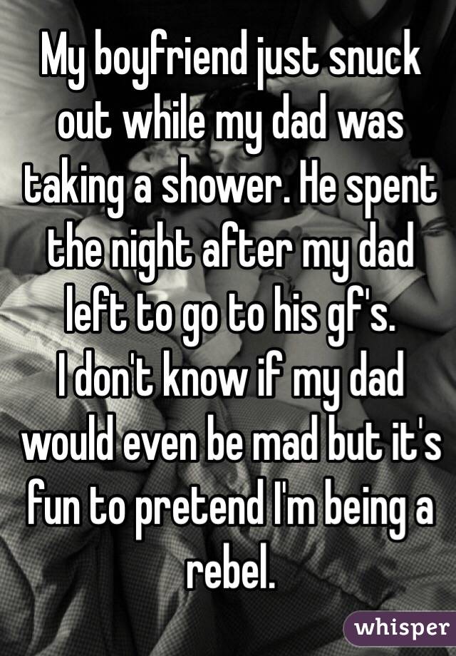 My boyfriend just snuck out while my dad was taking a shower. He spent the night after my dad left to go to his gf's. 
I don't know if my dad would even be mad but it's fun to pretend I'm being a rebel. 