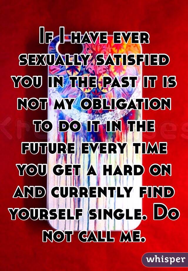 If I have ever sexually satisfied you in the past it is not my obligation to do it in the future every time you get a hard on and currently find yourself single. Do not call me. 