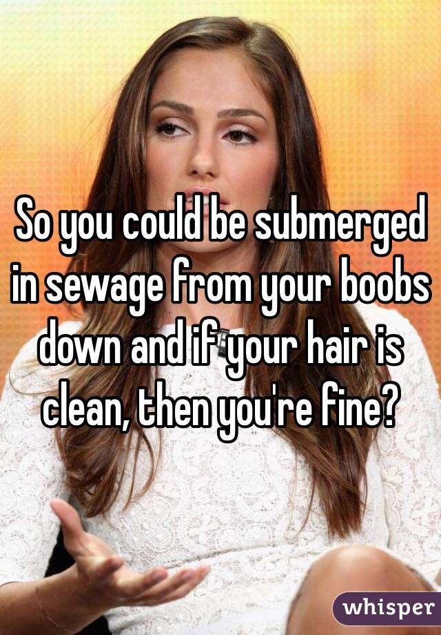 So you could be submerged in sewage from your boobs down and if your hair is clean, then you're fine?