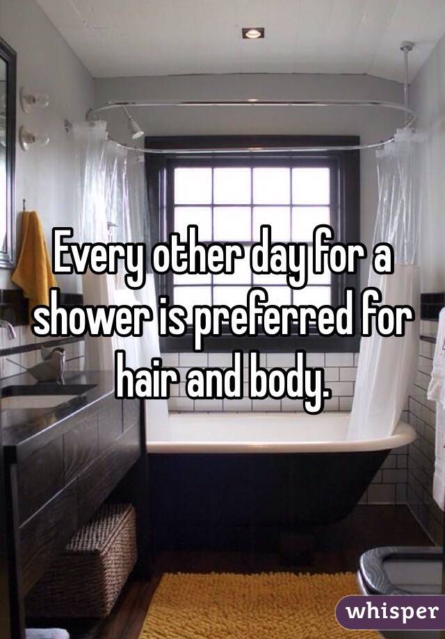 Every other day for a shower is preferred for hair and body. 