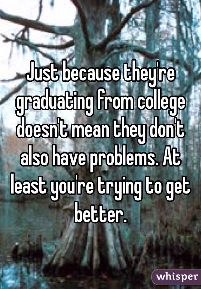 Just because they're graduating from college doesn't mean they don't also have problems. At least you're trying to get better.
