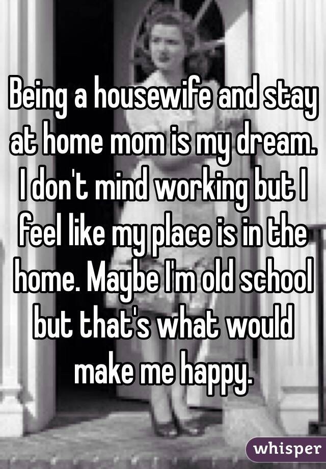 Being a housewife and stay at home mom is my dream. I don't mind working but I feel like my place is in the home. Maybe I'm old school but that's what would make me happy. 