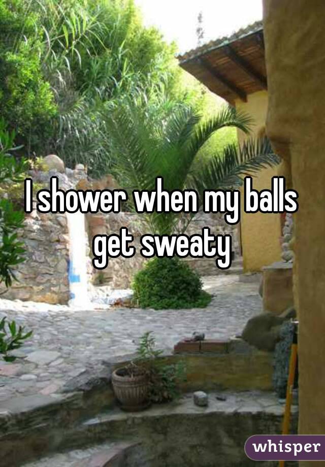 I shower when my balls get sweaty 