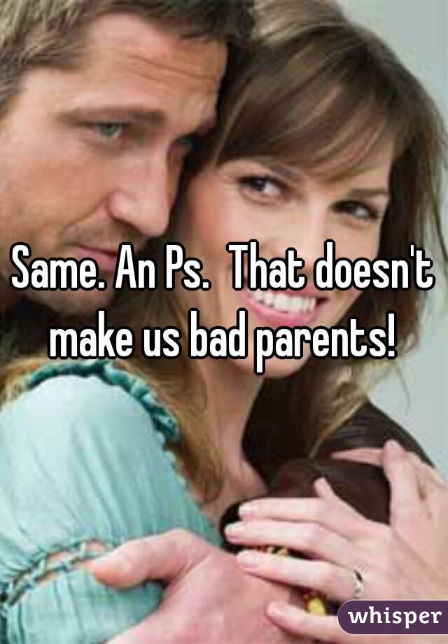 Same. An Ps.  That doesn't make us bad parents! 