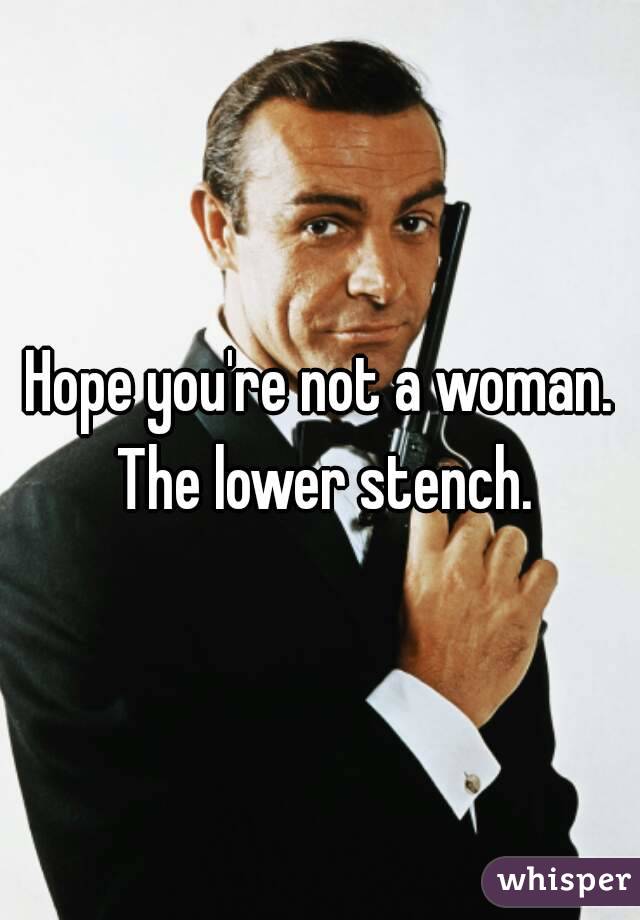 Hope you're not a woman. The lower stench.