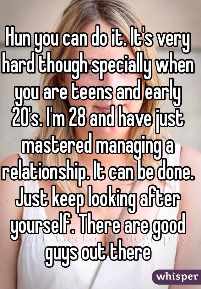 Hun you can do it. It's very hard though specially when you are teens and early 20's. I'm 28 and have just mastered managing a relationship. It can be done. Just keep looking after yourself. There are good guys out there