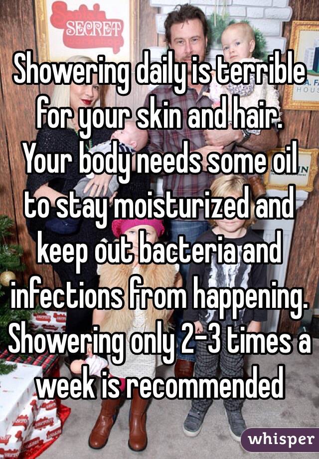 Showering daily is terrible for your skin and hair. Your body needs some oil to stay moisturized and keep out bacteria and infections from happening. Showering only 2-3 times a week is recommended