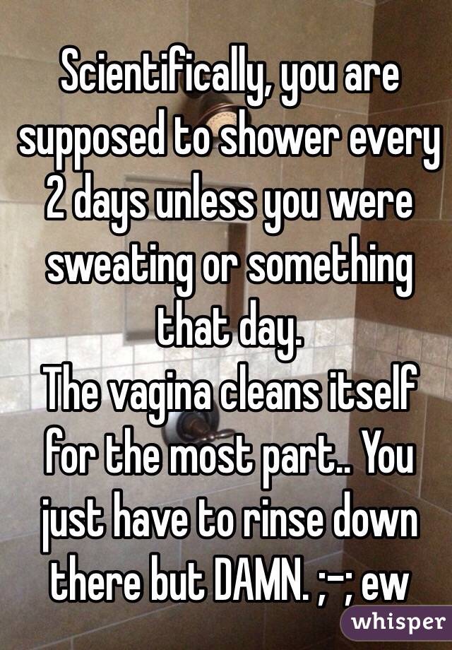 Scientifically, you are supposed to shower every 2 days unless you were sweating or something that day. 
The vagina cleans itself for the most part.. You just have to rinse down there but DAMN. ;-; ew