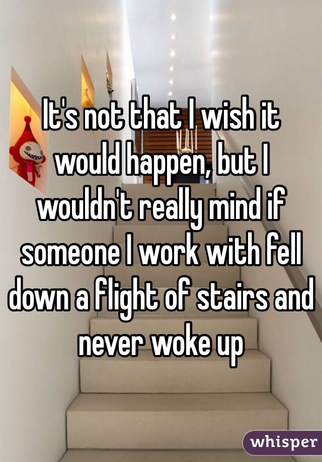 It's not that I wish it would happen, but I wouldn't really mind if someone I work with fell down a flight of stairs and never woke up 