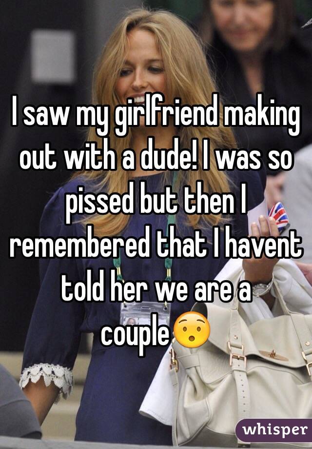 I saw my girlfriend making out with a dude! I was so pissed but then I remembered that I havent told her we are a couple
