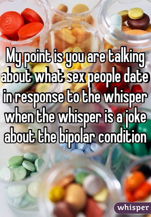 My point is you are talking about what sex people date in response to the whisper when the whisper is a joke about the bipolar condition