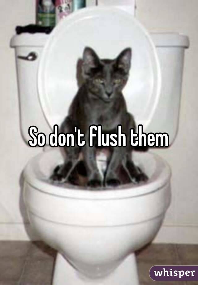 So don't flush them