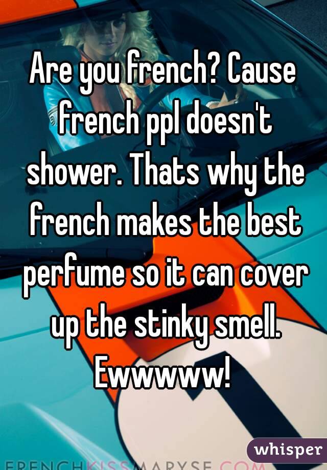 Are you french? Cause french ppl doesn't shower. Thats why the french makes the best perfume so it can cover up the stinky smell. Ewwwww! 