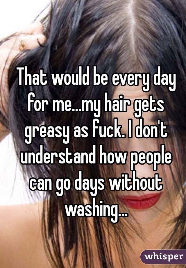 That would be every day for me...my hair gets greasy as fuck. I don't understand how people can go days without washing...