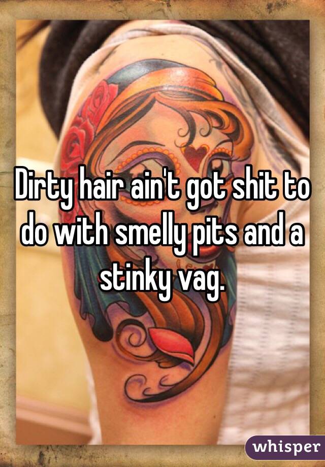 Dirty hair ain't got shit to do with smelly pits and a stinky vag. 