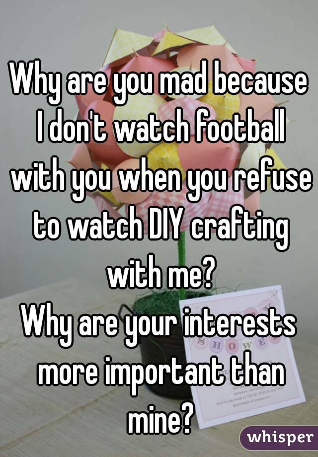 Why are you mad because I don't watch football with you when you refuse to watch DIY crafting with me?
Why are your interests more important than mine?