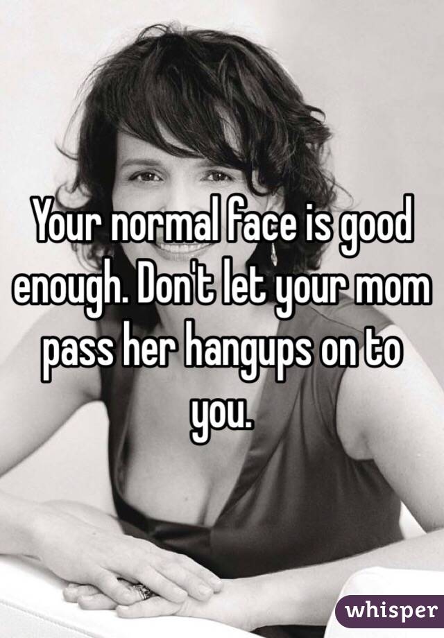 Your normal face is good enough. Don't let your mom pass her hangups on to you. 