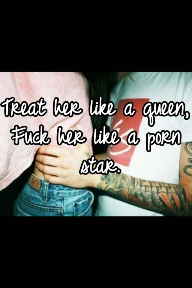 Treat her like a queen, Fuck her like a porn star.