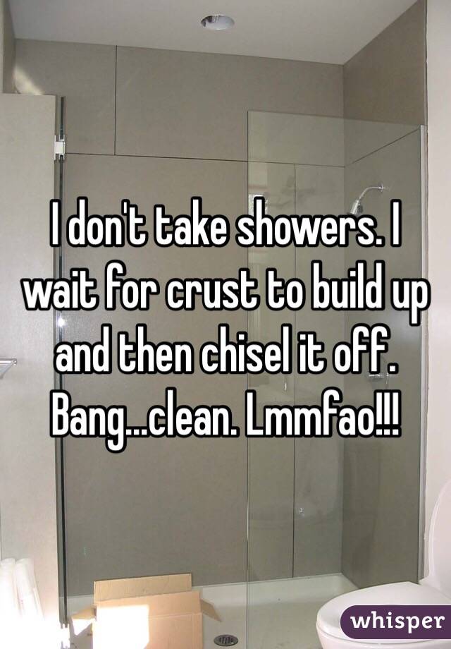 I don't take showers. I wait for crust to build up and then chisel it off. Bang...clean. Lmmfao!!!