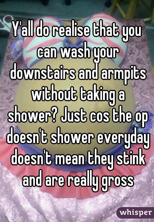 Y'all do realise that you can wash your downstairs and armpits without taking a shower? Just cos the op doesn't shower everyday doesn't mean they stink and are really gross