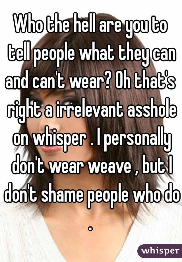 Who the hell are you to tell people what they can and can't wear? Oh that's  right a irrelevant asshole on whisper . I personally don't wear weave , but I don't shame people who do . 