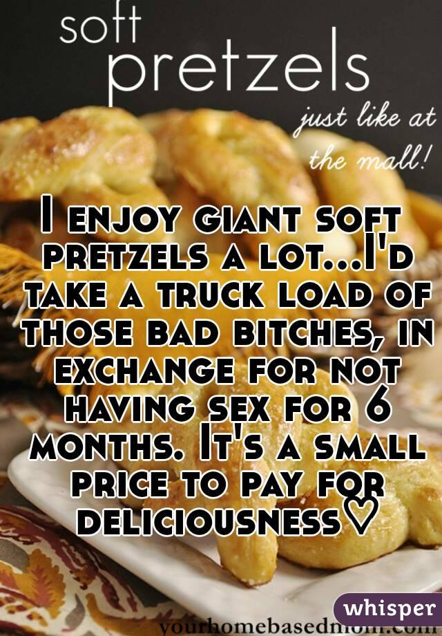 I enjoy giant soft pretzels a lot...I'd take a truck load of those bad bitches, in exchange for not having sex for 6 months. It's a small price to pay for deliciousness♡