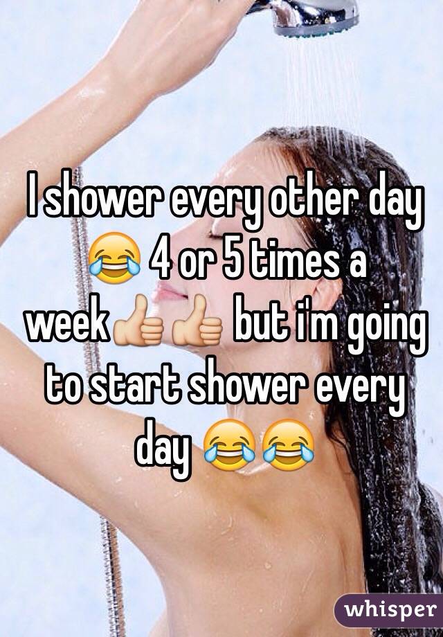 I shower every other day 😂 4 or 5 times a week👍👍 but i'm going to start shower every day 😂😂