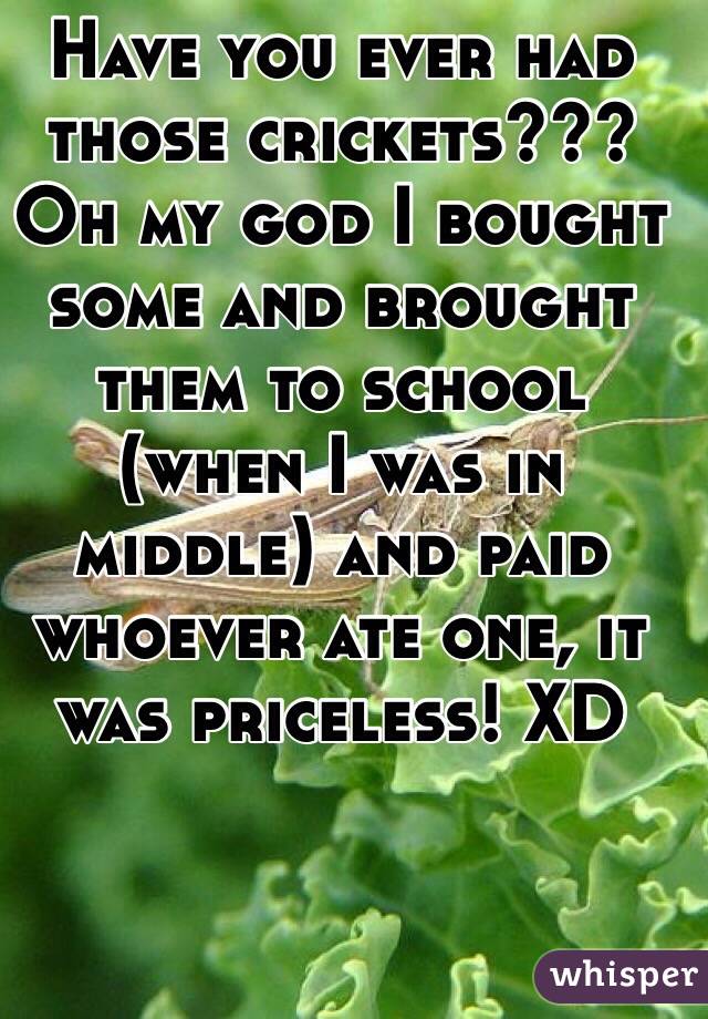 Have you ever had those crickets??? Oh my god I bought some and brought them to school (when I was in middle) and paid whoever ate one, it was priceless! XD 