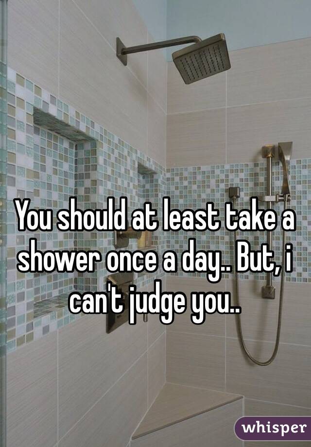 You should at least take a shower once a day.. But, i can't judge you..