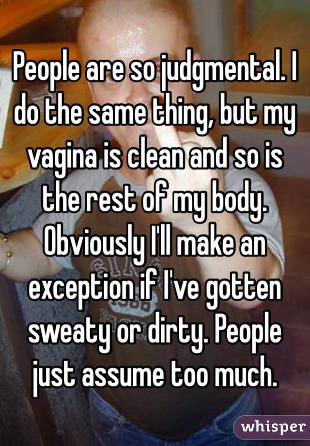 People are so judgmental. I do the same thing, but my vagina is clean and so is the rest of my body. Obviously I'll make an exception if I've gotten sweaty or dirty. People just assume too much. 