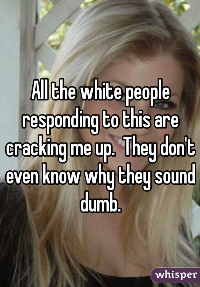 All the white people responding to this are cracking me up.  They don't even know why they sound dumb.