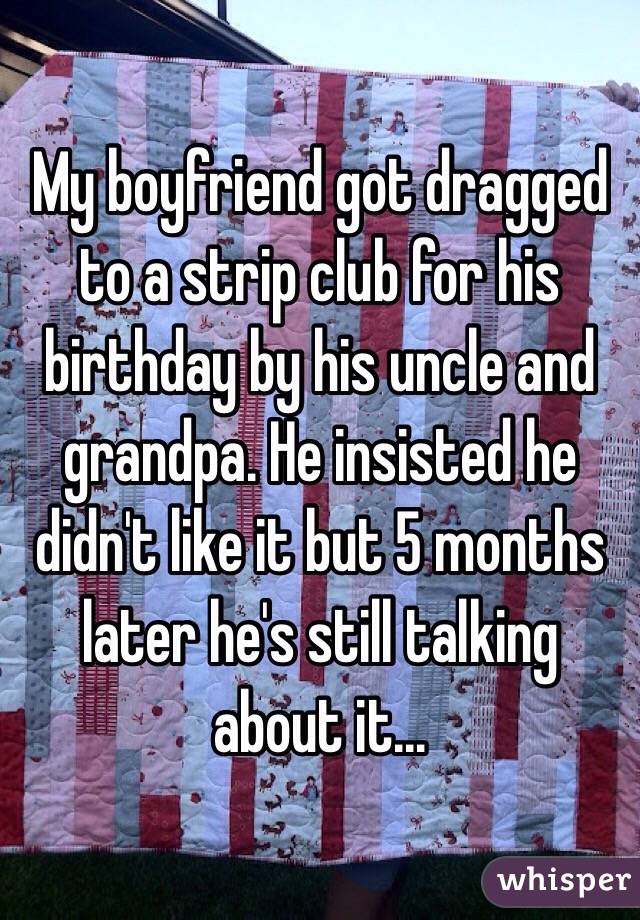 My boyfriend got dragged to a strip club for his birthday by his uncle and grandpa. He insisted he didn't like it but 5 months later he's still talking about it...