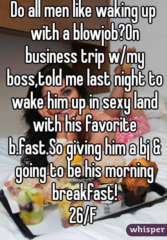 Do all men like waking up with a blowjob?On business trip w/my boss,told me last night to wake him up in sexy land with his favorite b.fast.So giving him a bj & going to be his morning breakfast!
26/F