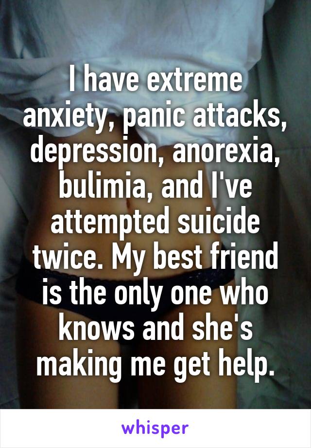 I have extreme anxiety, panic attacks, depression, anorexia, bulimia, and I've attempted suicide twice. My best friend is the only one who knows and she's making me get help.
