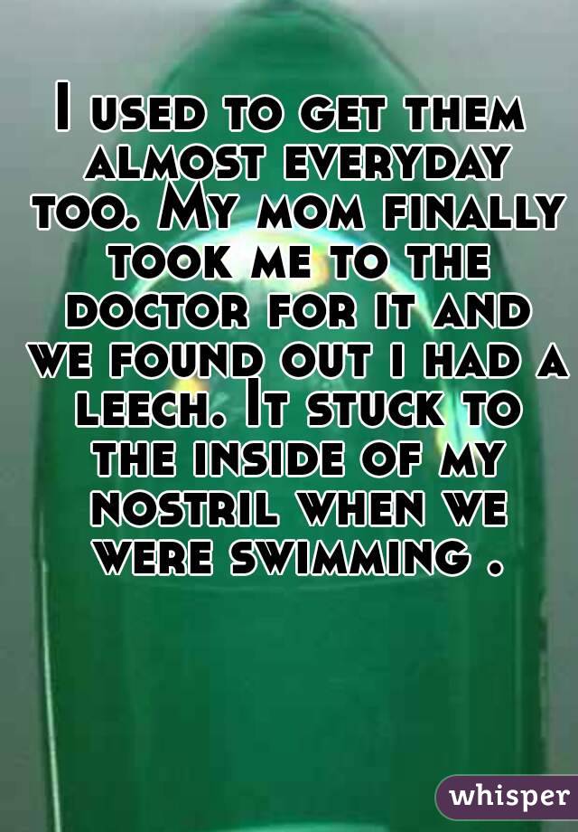 I used to get them almost everyday too. My mom finally took me to the doctor for it and we found out i had a leech. It stuck to the inside of my nostril when we were swimming .