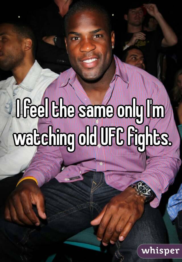 I feel the same only I'm watching old UFC fights.