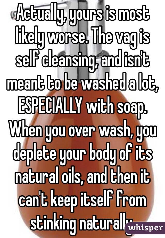 Actually, yours is most likely worse. The vag is self cleansing, and isn't meant to be washed a lot, ESPECIALLY with soap. When you over wash, you deplete your body of its natural oils, and then it can't keep itself from stinking naturally. 