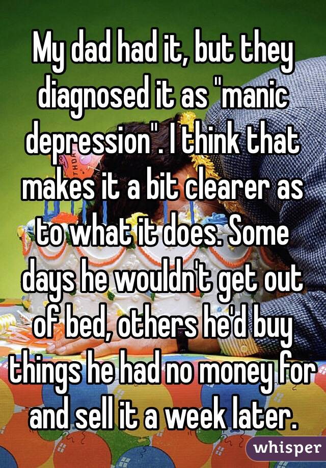 My dad had it, but they diagnosed it as "manic depression". I think that makes it a bit clearer as to what it does. Some days he wouldn't get out of bed, others he'd buy things he had no money for and sell it a week later. 