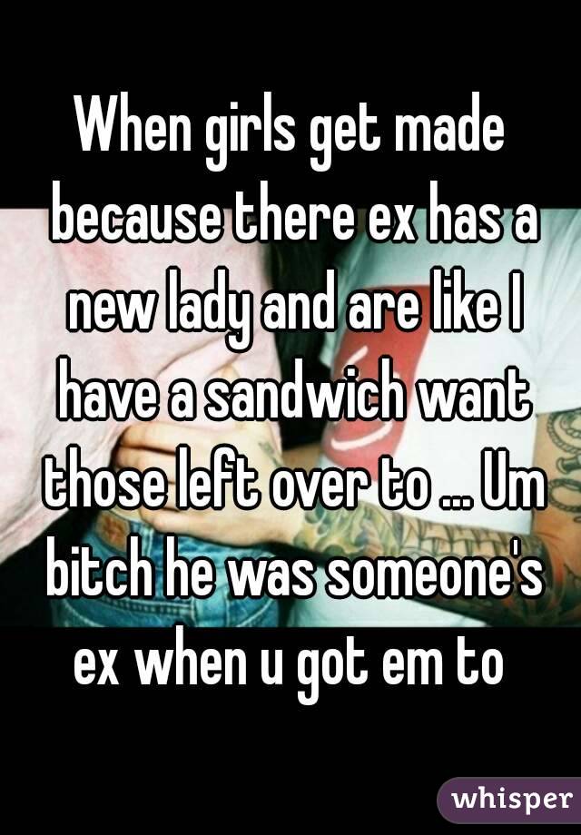 When girls get made because there ex has a new lady and are like I have a sandwich want those left over to ... Um bitch he was someone's ex when u got em to 
