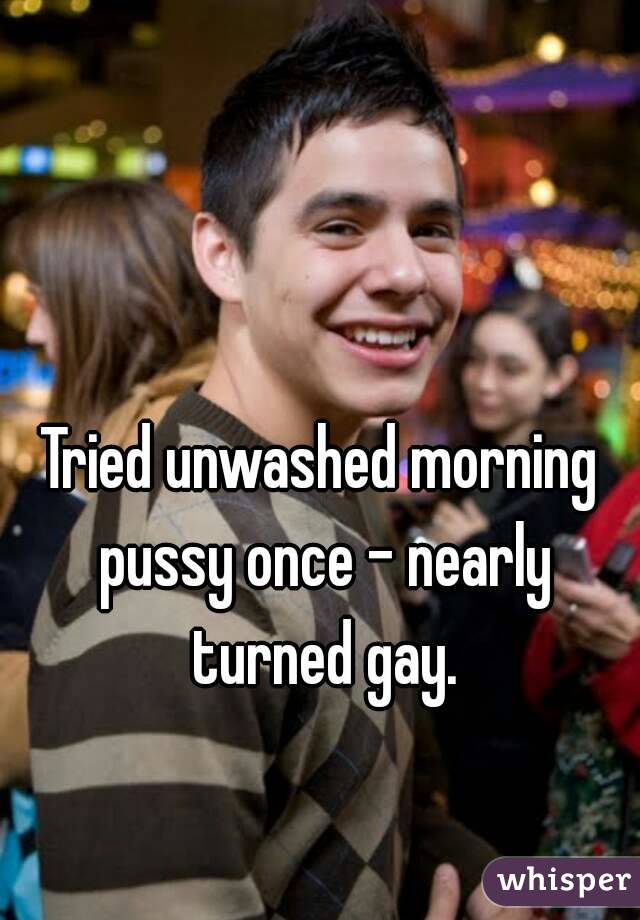 Tried unwashed morning pussy once - nearly turned gay.