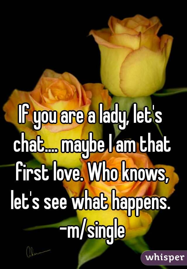 If you are a lady, let's chat.... maybe I am that first love. Who knows, let's see what happens.  -m/single