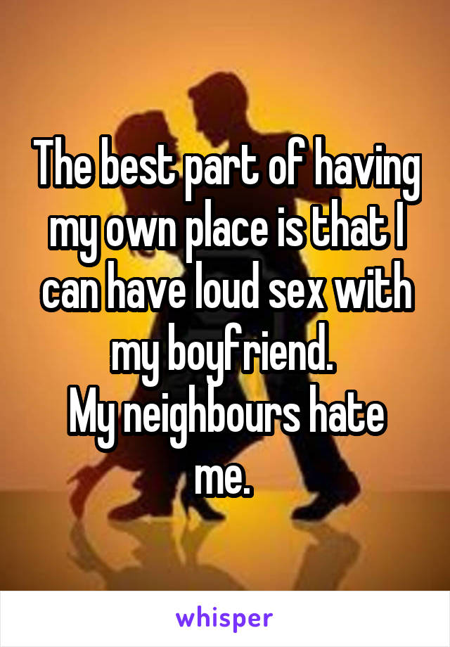 The best part of having my own place is that I can have loud sex with my boyfriend. 
My neighbours hate me. 