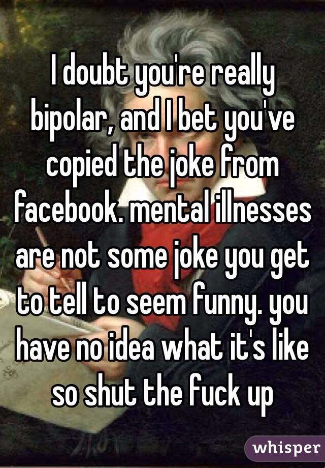 I doubt you're really bipolar, and I bet you've copied the joke from facebook. mental illnesses are not some joke you get to tell to seem funny. you have no idea what it's like so shut the fuck up 