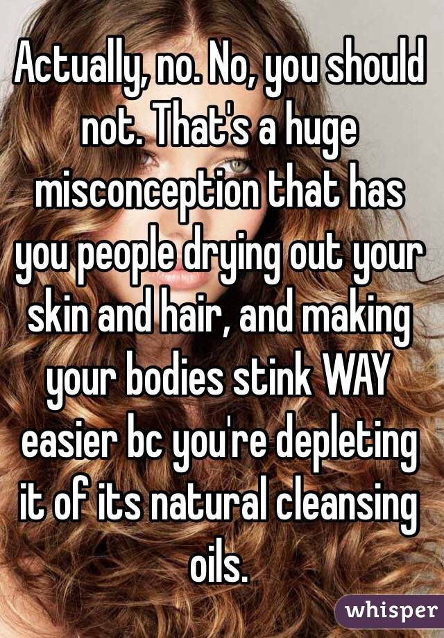 Actually, no. No, you should not. That's a huge misconception that has you people drying out your skin and hair, and making your bodies stink WAY easier bc you're depleting it of its natural cleansing oils. 