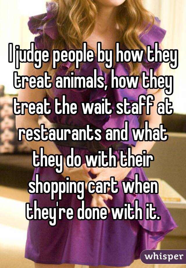 I judge people by how they treat animals, how they treat the wait staff at restaurants and what they do with their shopping cart when they're done with it. 