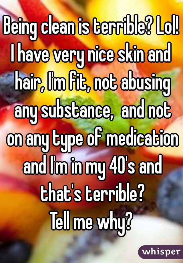 Being clean is terrible? Lol!
I have very nice skin and hair, I'm fit, not abusing any substance,  and not on any type of medication and I'm in my 40's and that's terrible?
Tell me why?