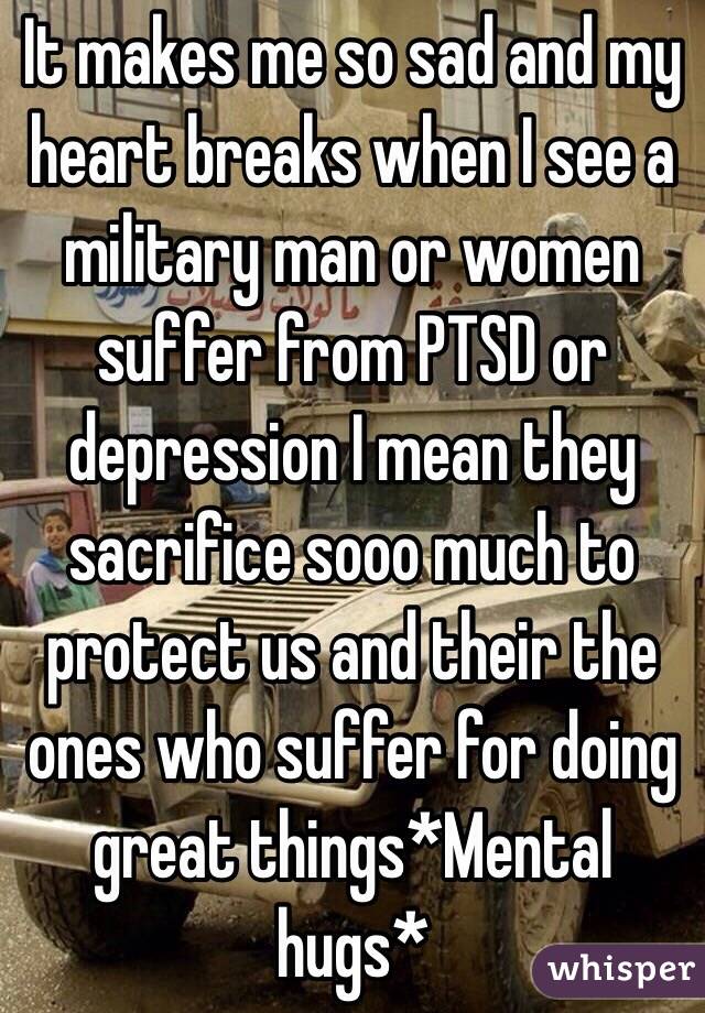 It makes me so sad and my heart breaks when I see a military man or women suffer from PTSD or depression I mean they sacrifice sooo much to protect us and their the ones who suffer for doing great things*Mental hugs*