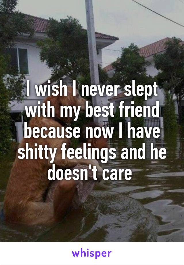 I wish I never slept with my best friend because now I have shitty feelings and he doesn't care 